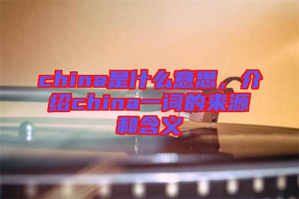china是什么意思，介紹china一詞的來源和含義