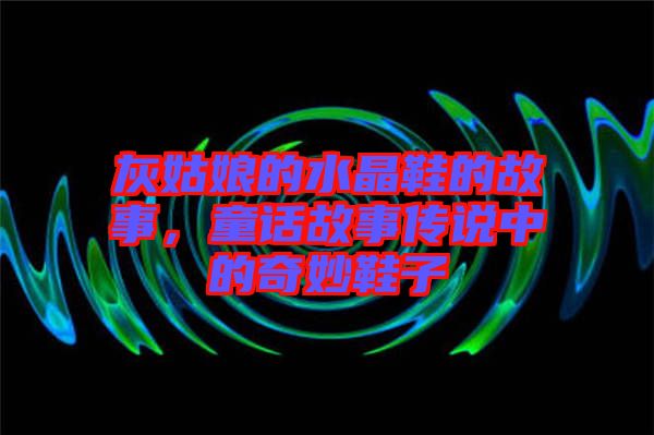 灰姑娘的水晶鞋的故事，童話故事傳說中的奇妙鞋子