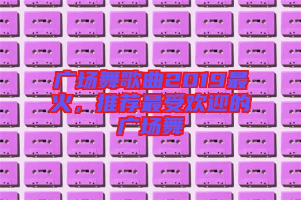 廣場舞歌曲2019最火，推薦最受歡迎的廣場舞