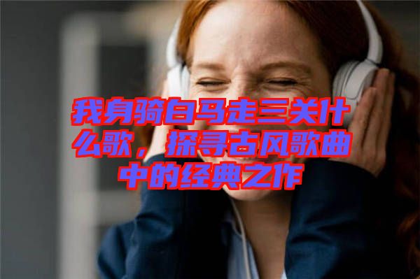 我身騎白馬走三關(guān)什么歌，探尋古風歌曲中的經(jīng)典之作