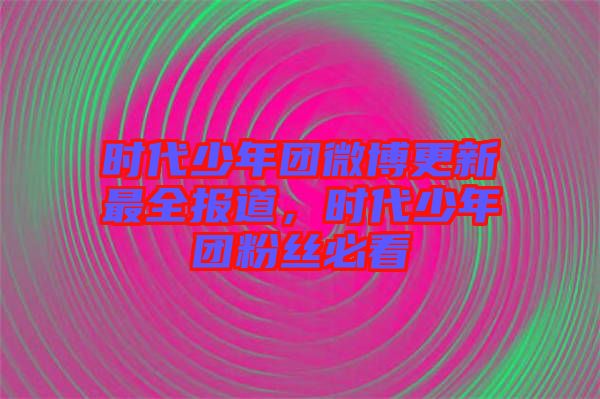 時代少年團微博更新最全報道，時代少年團粉絲必看