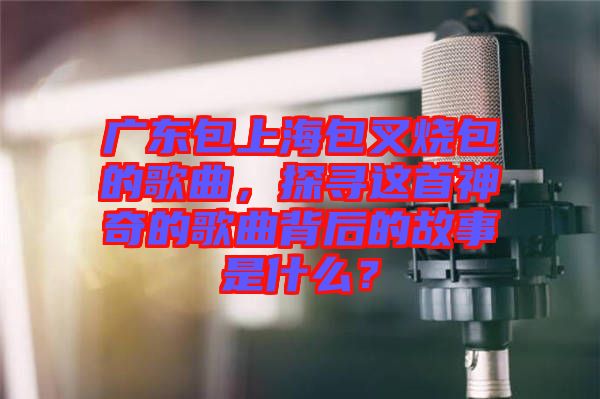 廣東包上海包叉燒包的歌曲，探尋這首神奇的歌曲背后的故事是什么？