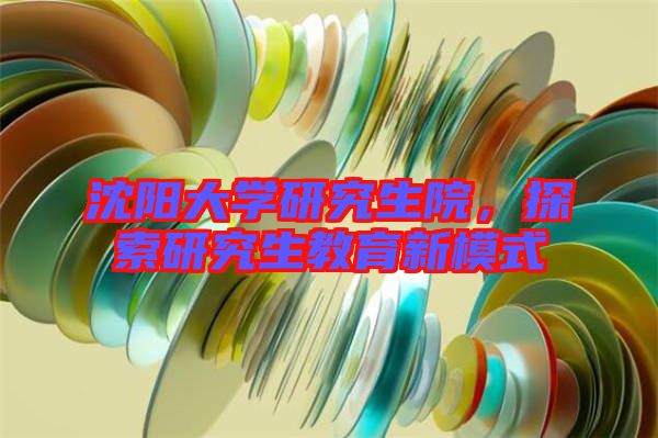 沈陽大學研究生院，探索研究生教育新模式