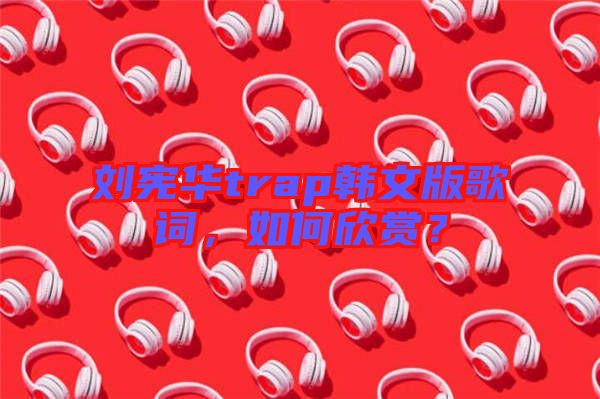 劉憲華trap韓文版歌詞，如何欣賞？