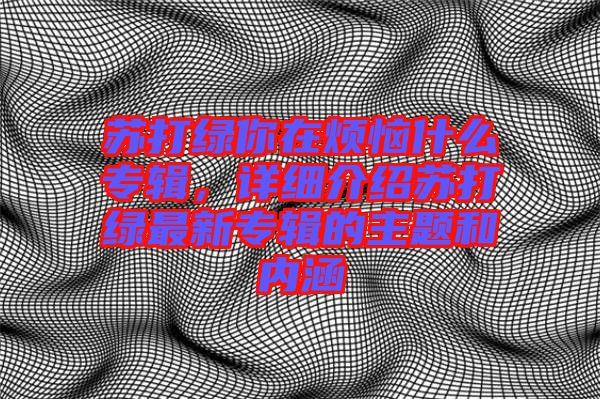 蘇打綠你在煩惱什么專輯，詳細(xì)介紹蘇打綠最新專輯的主題和內(nèi)涵