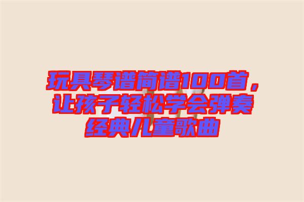 玩具琴譜簡譜100首，讓孩子輕松學會彈奏經(jīng)典兒童歌曲
