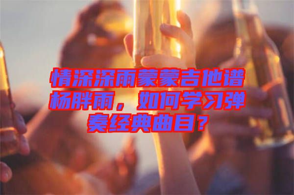 情深深雨蒙蒙吉他譜楊胖雨，如何學(xué)習(xí)彈奏經(jīng)典曲目？