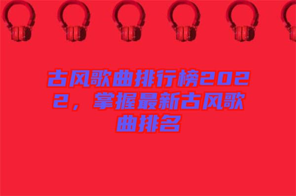 古風(fēng)歌曲排行榜2022，掌握最新古風(fēng)歌曲排名