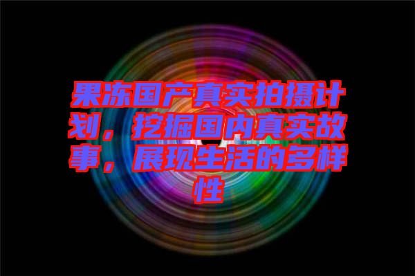 果凍國產(chǎn)真實拍攝計劃，挖掘國內(nèi)真實故事，展現(xiàn)生活的多樣性