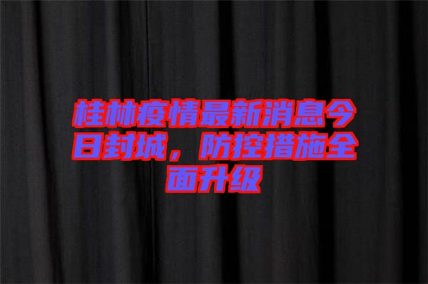 桂林疫情最新消息今日封城，防控措施全面升級(jí)