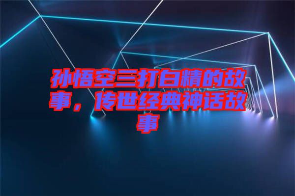 孫悟空三打白精的故事，傳世經(jīng)典神話故事