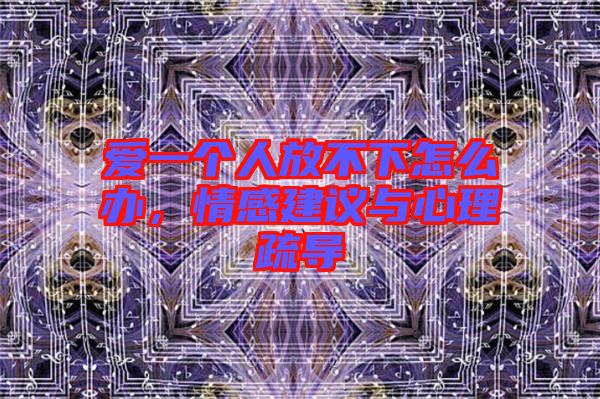 愛(ài)一個(gè)人放不下怎么辦，情感建議與心理疏導(dǎo)