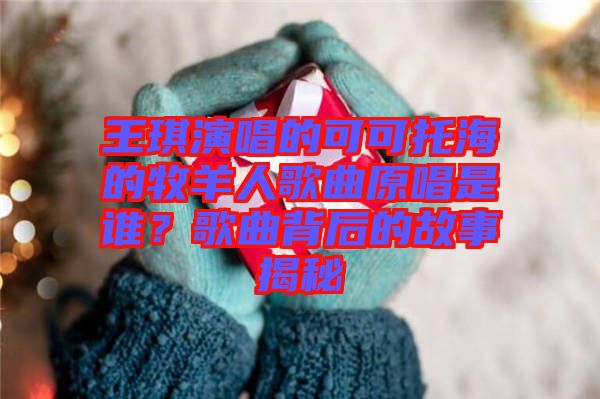王琪演唱的可可托海的牧羊人歌曲原唱是誰？歌曲背后的故事揭秘