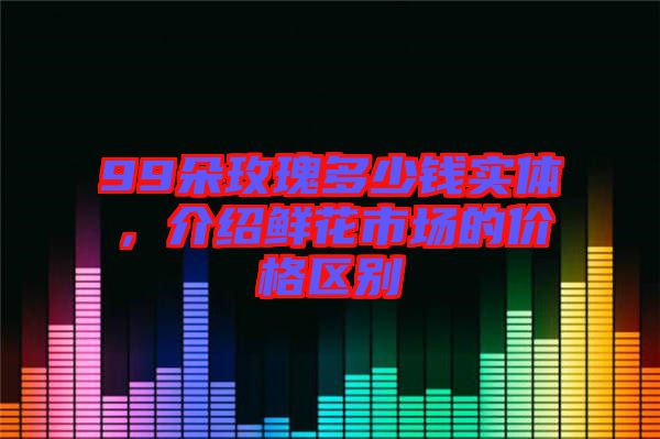 99朵玫瑰多少錢實體，介紹鮮花市場的價格區(qū)別
