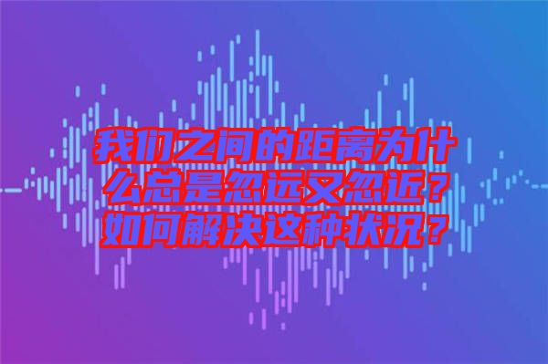 我們之間的距離為什么總是忽遠(yuǎn)又忽近？如何解決這種狀況？