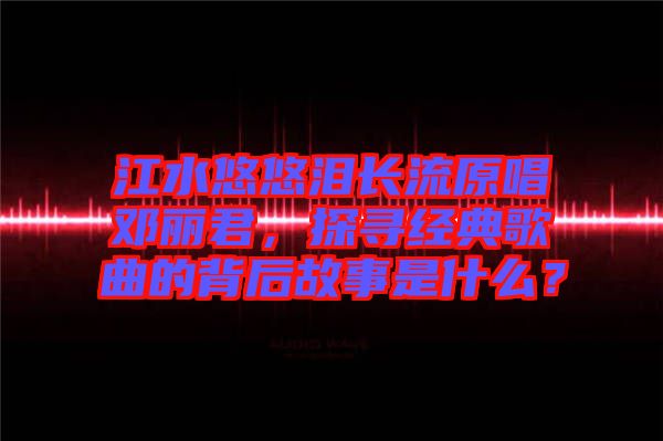 江水悠悠淚長流原唱鄧麗君，探尋經(jīng)典歌曲的背后故事是什么？