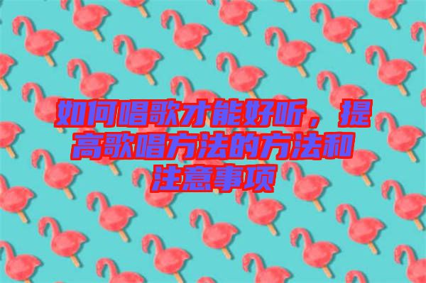 如何唱歌才能好聽，提高歌唱方法的方法和注意事項