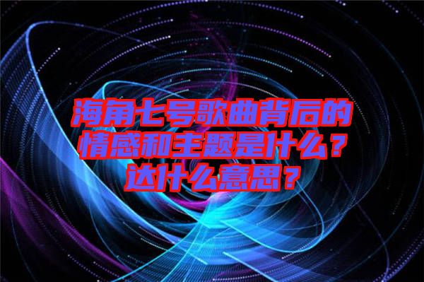 海角七號(hào)歌曲背后的情感和主題是什么？達(dá)什么意思？