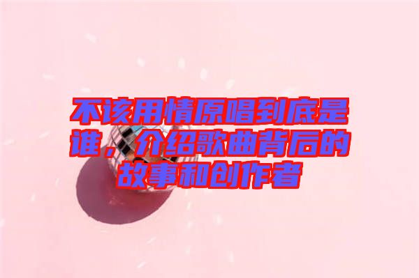 不該用情原唱到底是誰(shuí)，介紹歌曲背后的故事和創(chuàng)作者