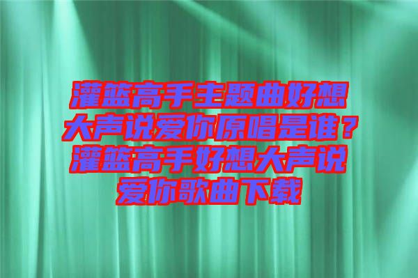 灌籃高手主題曲好想大聲說愛你原唱是誰？灌籃高手好想大聲說愛你歌曲下載