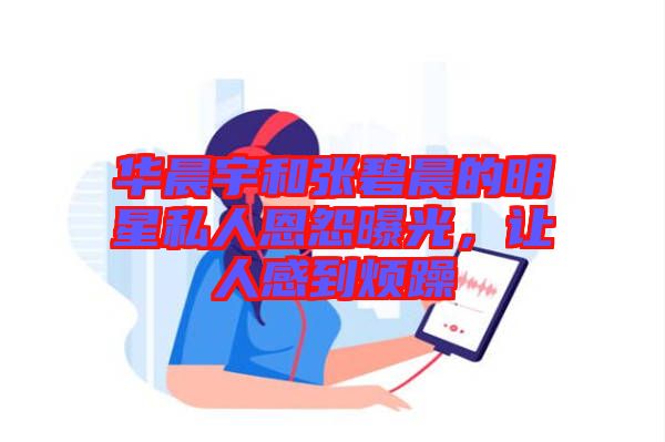 華晨宇和張碧晨的明星私人恩怨曝光，讓人感到煩躁