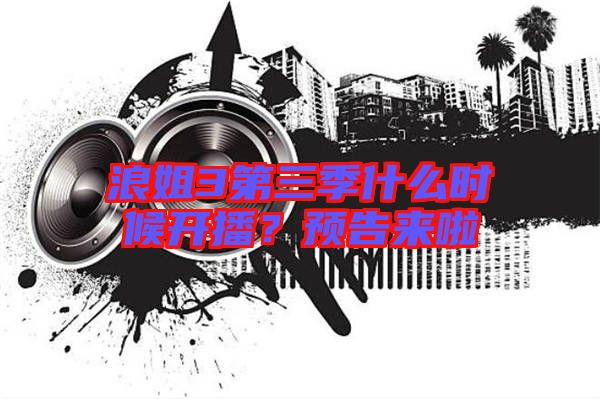浪姐3第三季什么時(shí)候開(kāi)播？預(yù)告來(lái)啦