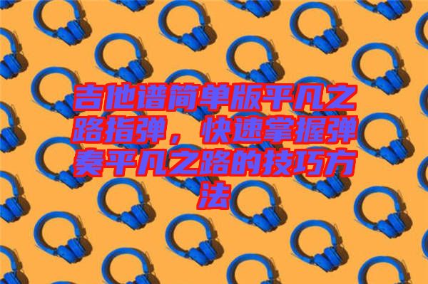 吉他譜簡(jiǎn)單版平凡之路指彈，快速掌握彈奏平凡之路的技巧方法