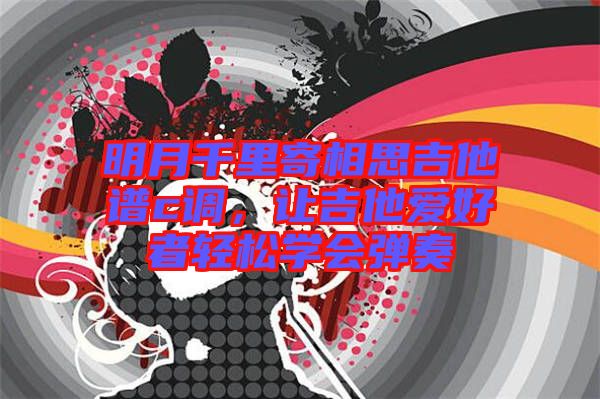 明月千里寄相思吉他譜c調(diào)，讓吉他愛(ài)好者輕松學(xué)會(huì)彈奏