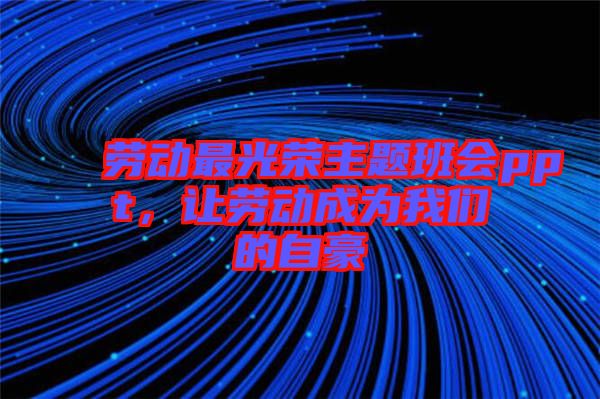 勞動最光榮主題班會ppt，讓勞動成為我們的自豪
