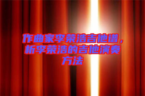 作曲家李榮浩吉他譜，析李榮浩的吉他演奏方法