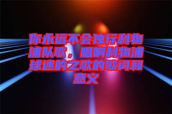 你永遠(yuǎn)不會(huì)獨(dú)行利物浦隊(duì)歌，唱響利物浦球迷的之歌的歌詞和意義