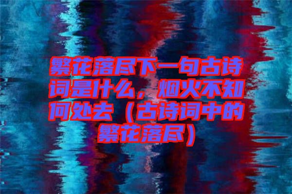 繁花落盡下一句古詩(shī)詞是什么，煙火不知何處去（古詩(shī)詞中的繁花落盡）