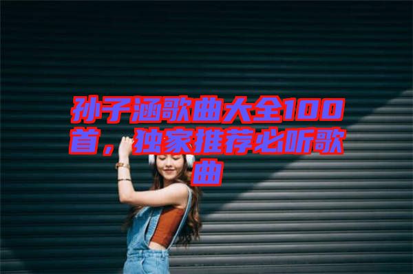 孫子涵歌曲大全100首，獨家推薦必聽歌曲