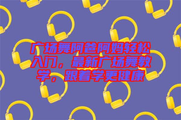廣場(chǎng)舞阿爸阿媽輕松入門，最新廣場(chǎng)舞教學(xué)，跟著學(xué)更健康