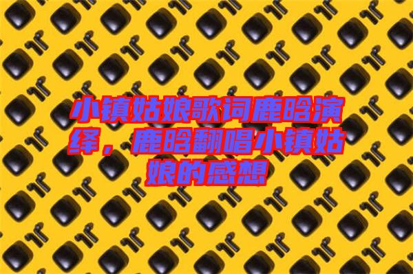 小鎮(zhèn)姑娘歌詞鹿晗演繹，鹿晗翻唱小鎮(zhèn)姑娘的感想