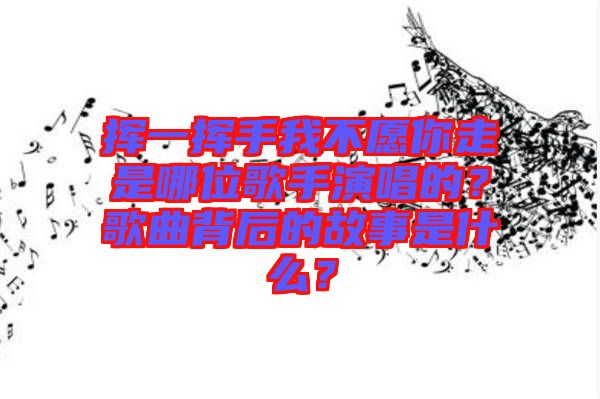 揮一揮手我不愿你走是哪位歌手演唱的？歌曲背后的故事是什么？
