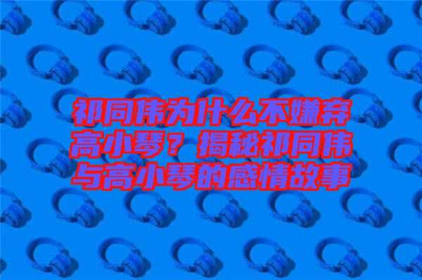 祁同偉為什么不嫌棄高小琴？揭秘祁同偉與高小琴的感情故事