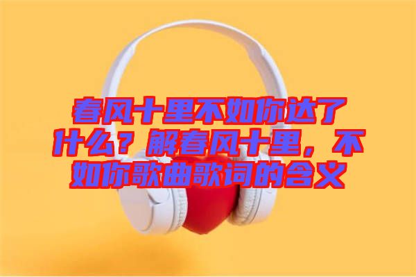 春風(fēng)十里不如你達(dá)了什么？解春風(fēng)十里，不如你歌曲歌詞的含義