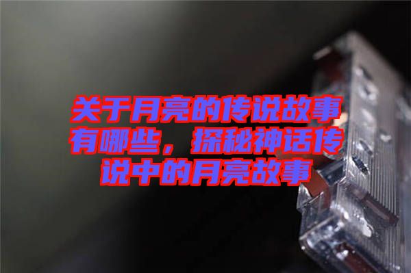 關(guān)于月亮的傳說故事有哪些，探秘神話傳說中的月亮故事
