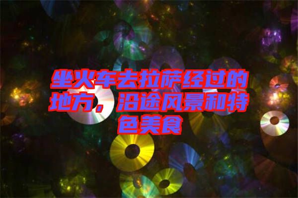 坐火車(chē)去拉薩經(jīng)過(guò)的地方，沿途風(fēng)景和特色美食