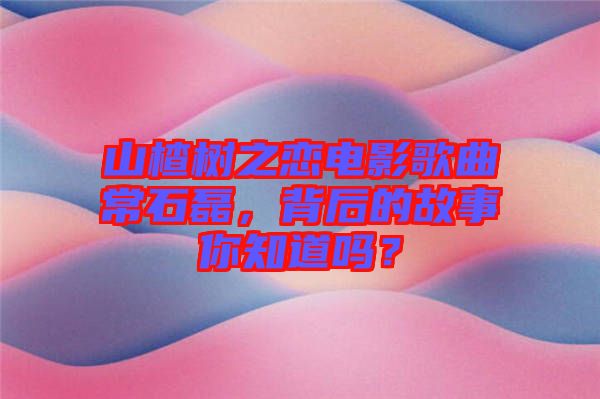 山楂樹之戀電影歌曲常石磊，背后的故事你知道嗎？