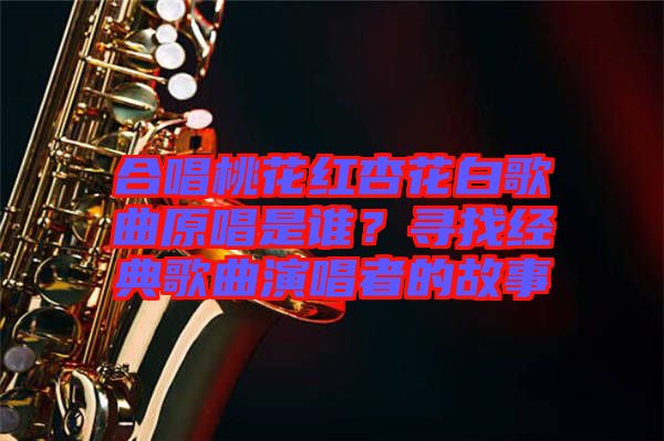合唱桃花紅杏花白歌曲原唱是誰？尋找經典歌曲演唱者的故事