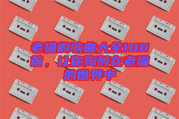 老貓的歌曲大全100首，讓你陶醉在老貓的世界中