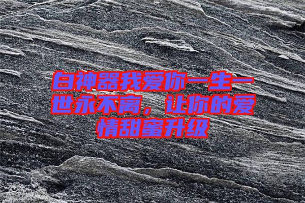 白神器我愛你一生一世永不離，讓你的愛情甜蜜升級