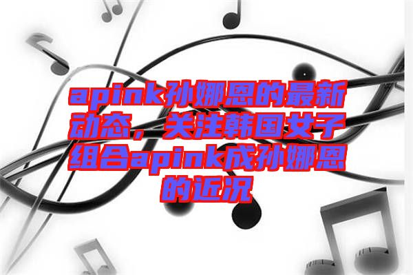 apink孫娜恩的最新動(dòng)態(tài)，關(guān)注韓國(guó)女子組合apink成孫娜恩的近況