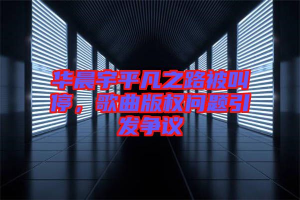華晨宇平凡之路被叫停，歌曲版權問題引發(fā)爭議