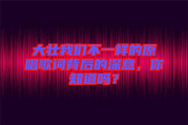 大壯我們不一樣的原唱歌詞背后的深意，你知道嗎？