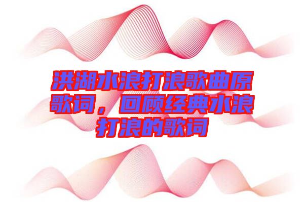 洪湖水浪打浪歌曲原歌詞，回顧經(jīng)典水浪打浪的歌詞