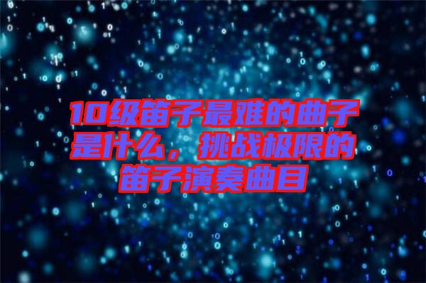 10級笛子最難的曲子是什么，挑戰(zhàn)極限的笛子演奏曲目