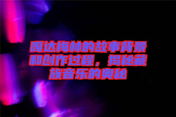 嘎達梅林的故事背景和創(chuàng)作過程，揭秘藏族音樂的奧秘